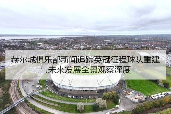 赫尔城俱乐部新闻追踪英冠征程球队重建与未来发展全景观察深度