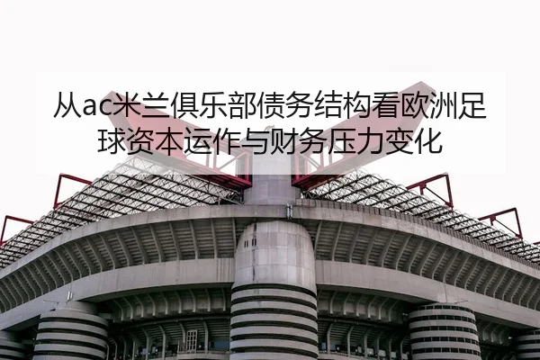 从ac米兰俱乐部债务结构看欧洲足球资本运作与财务压力变化 - 新闻资讯相关报道缩略图