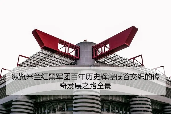 纵览米兰红黑军团百年历史辉煌低谷交织的传奇发展之路全景