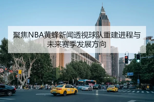 聚焦NBA黄蜂新闻透视球队重建进程与未来赛季发展方向 - 新闻资讯相关报道缩略图